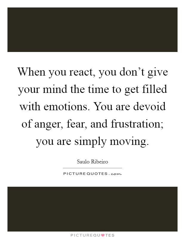 When you react, you don't give your mind the time to get filled with emotions. You are devoid of anger, fear, and frustration; you are simply moving. Picture Quote #1