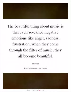 The beautiful thing about music is that even so-called negative emotions like anger, sadness, frustration, when they come through the filter of music, they all become beautiful Picture Quote #1