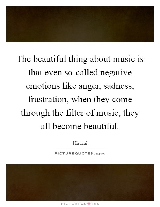 The beautiful thing about music is that even so-called negative emotions like anger, sadness, frustration, when they come through the filter of music, they all become beautiful. Picture Quote #1