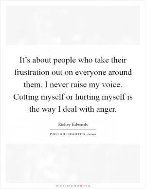 It’s about people who take their frustration out on everyone around them. I never raise my voice. Cutting myself or hurting myself is the way I deal with anger Picture Quote #1