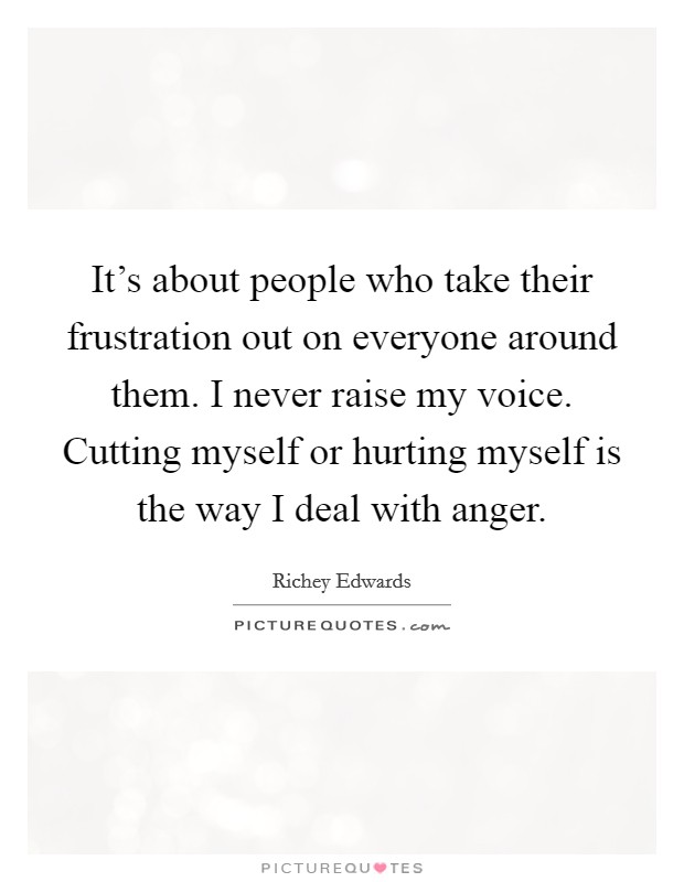 It's about people who take their frustration out on everyone around them. I never raise my voice. Cutting myself or hurting myself is the way I deal with anger. Picture Quote #1