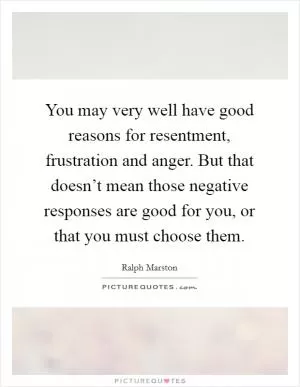 You may very well have good reasons for resentment, frustration and anger. But that doesn’t mean those negative responses are good for you, or that you must choose them Picture Quote #1
