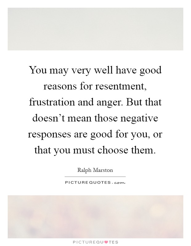 You may very well have good reasons for resentment, frustration and anger. But that doesn't mean those negative responses are good for you, or that you must choose them. Picture Quote #1