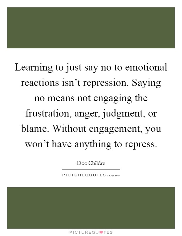 Learning to just say no to emotional reactions isn't repression. Saying no means not engaging the frustration, anger, judgment, or blame. Without engagement, you won't have anything to repress. Picture Quote #1