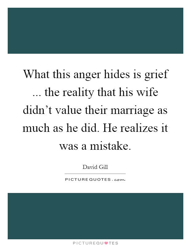 What this anger hides is grief ... the reality that his wife didn't value their marriage as much as he did. He realizes it was a mistake. Picture Quote #1