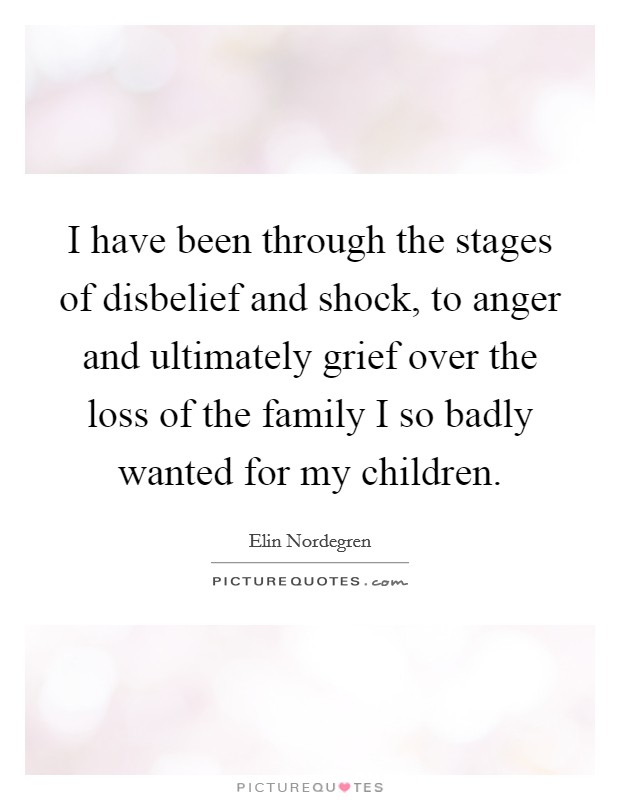 I have been through the stages of disbelief and shock, to anger and ultimately grief over the loss of the family I so badly wanted for my children. Picture Quote #1