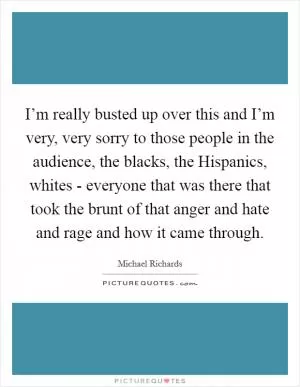 I’m really busted up over this and I’m very, very sorry to those people in the audience, the blacks, the Hispanics, whites - everyone that was there that took the brunt of that anger and hate and rage and how it came through Picture Quote #1