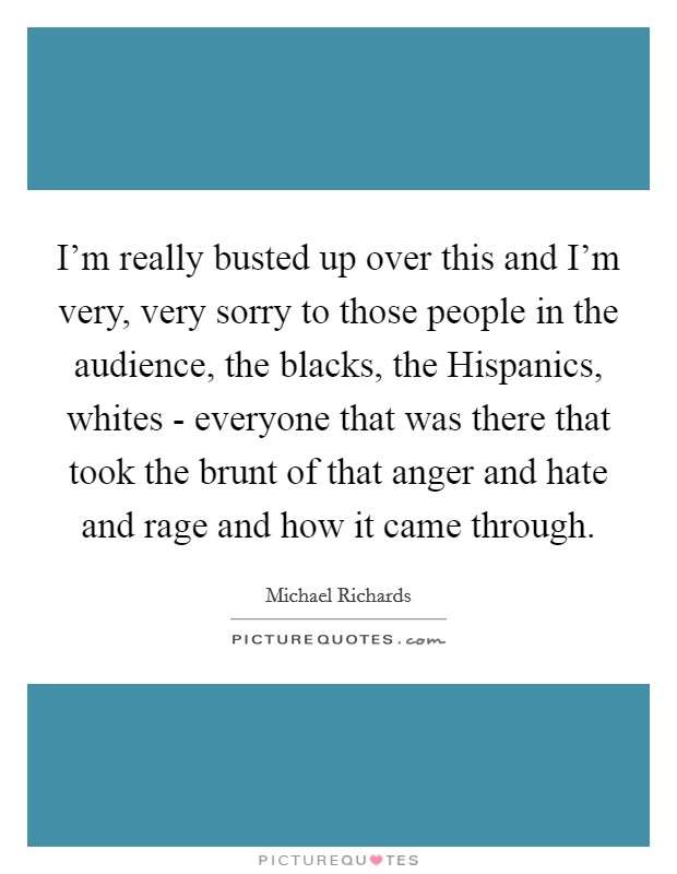 I'm really busted up over this and I'm very, very sorry to those people in the audience, the blacks, the Hispanics, whites - everyone that was there that took the brunt of that anger and hate and rage and how it came through. Picture Quote #1
