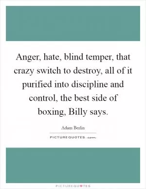 Anger, hate, blind temper, that crazy switch to destroy, all of it purified into discipline and control, the best side of boxing, Billy says Picture Quote #1