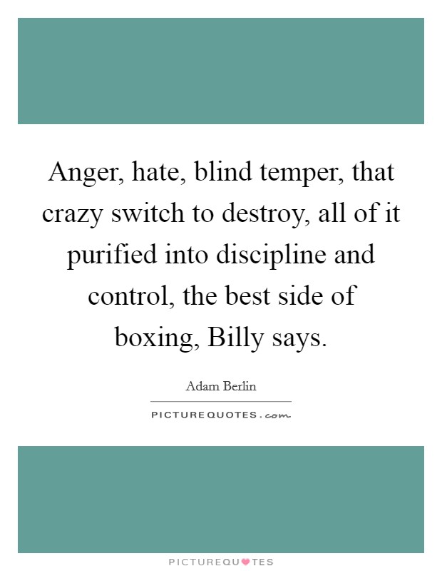 Anger, hate, blind temper, that crazy switch to destroy, all of it purified into discipline and control, the best side of boxing, Billy says. Picture Quote #1