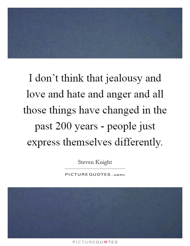 I don't think that jealousy and love and hate and anger and all those things have changed in the past 200 years - people just express themselves differently. Picture Quote #1