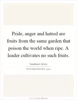 Pride, anger and hatred are fruits from the same garden that poison the world when ripe. A leader cultivates no such fruits Picture Quote #1