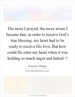 The more I prayed, the more aware I became that, in order to receive God’s true blessing, my heart had to be ready to receive His love. But how could He enter my heart when it was holding so much anger and hatred~? Picture Quote #1