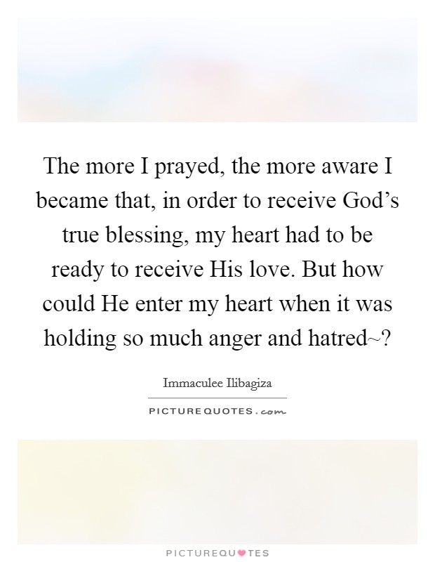 The more I prayed, the more aware I became that, in order to receive God's true blessing, my heart had to be ready to receive His love. But how could He enter my heart when it was holding so much anger and hatred~? Picture Quote #1