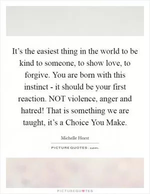 It’s the easiest thing in the world to be kind to someone, to show love, to forgive. You are born with this instinct - it should be your first reaction. NOT violence, anger and hatred! That is something we are taught, it’s a Choice You Make Picture Quote #1
