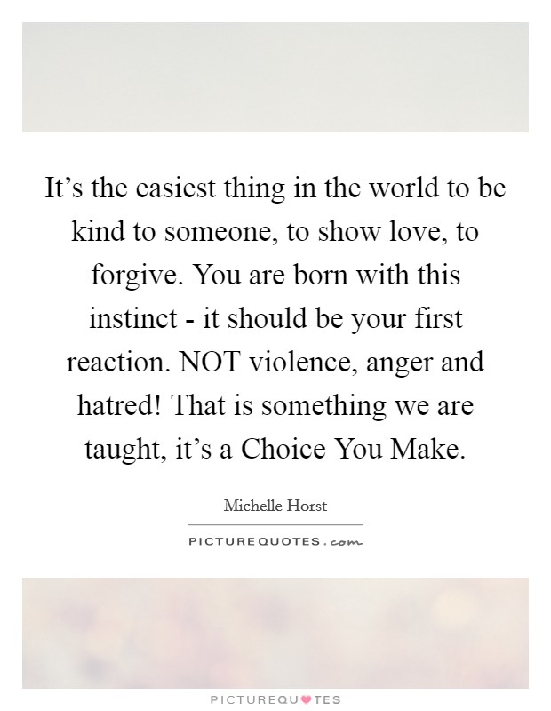 It's the easiest thing in the world to be kind to someone, to show love, to forgive. You are born with this instinct - it should be your first reaction. NOT violence, anger and hatred! That is something we are taught, it's a Choice You Make. Picture Quote #1
