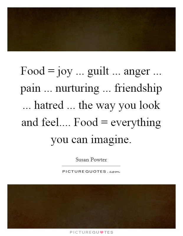 Food = joy ... guilt ... anger ... pain ... nurturing ... friendship ... hatred ... the way you look and feel.... Food = everything you can imagine. Picture Quote #1