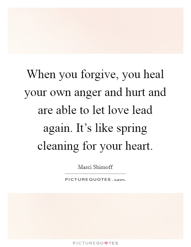When you forgive, you heal your own anger and hurt and are able to let love lead again. It's like spring cleaning for your heart. Picture Quote #1