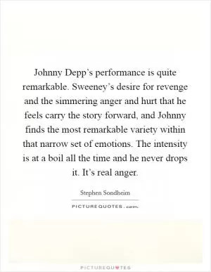 Johnny Depp’s performance is quite remarkable. Sweeney’s desire for revenge and the simmering anger and hurt that he feels carry the story forward, and Johnny finds the most remarkable variety within that narrow set of emotions. The intensity is at a boil all the time and he never drops it. It’s real anger Picture Quote #1