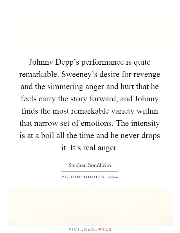 Johnny Depp's performance is quite remarkable. Sweeney's desire for revenge and the simmering anger and hurt that he feels carry the story forward, and Johnny finds the most remarkable variety within that narrow set of emotions. The intensity is at a boil all the time and he never drops it. It's real anger. Picture Quote #1