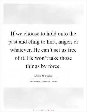 If we choose to hold onto the past and cling to hurt, anger, or whatever, He can’t set us free of it. He won’t take those things by force Picture Quote #1