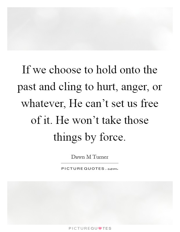 If we choose to hold onto the past and cling to hurt, anger, or whatever, He can't set us free of it. He won't take those things by force. Picture Quote #1