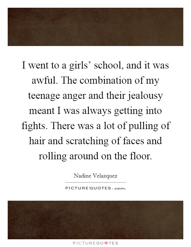 I went to a girls' school, and it was awful. The combination of my teenage anger and their jealousy meant I was always getting into fights. There was a lot of pulling of hair and scratching of faces and rolling around on the floor. Picture Quote #1