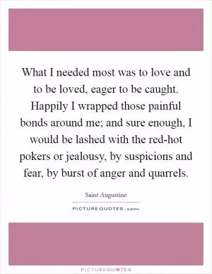 What I needed most was to love and to be loved, eager to be caught. Happily I wrapped those painful bonds around me; and sure enough, I would be lashed with the red-hot pokers or jealousy, by suspicions and fear, by burst of anger and quarrels Picture Quote #1