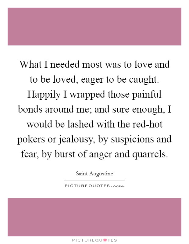 What I needed most was to love and to be loved, eager to be caught. Happily I wrapped those painful bonds around me; and sure enough, I would be lashed with the red-hot pokers or jealousy, by suspicions and fear, by burst of anger and quarrels. Picture Quote #1