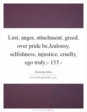 Lust, anger, attachment, greed, over pride be,Jealousy, selfishness, injustice, cruelty, ego truly;- 153 - Picture Quote #1