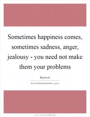 Sometimes happiness comes, sometimes sadness, anger, jealousy - you need not make them your problems Picture Quote #1