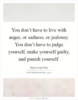 You don’t have to live with anger, or sadness, or jealousy. You don’t have to judge yourself, make yourself guilty, and punish yourself Picture Quote #1