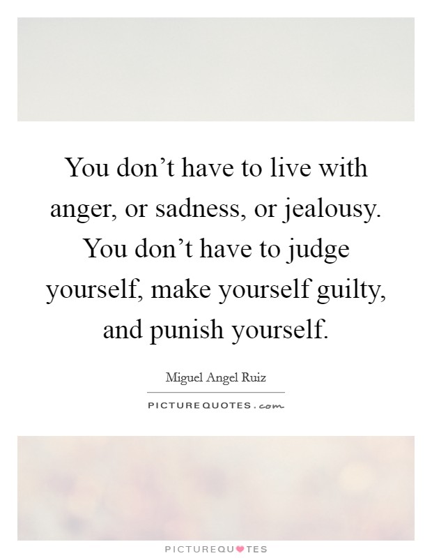 You don't have to live with anger, or sadness, or jealousy. You don't have to judge yourself, make yourself guilty, and punish yourself. Picture Quote #1