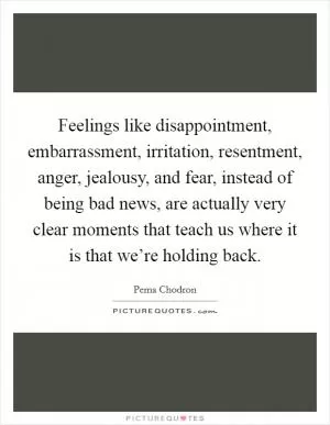 Feelings like disappointment, embarrassment, irritation, resentment, anger, jealousy, and fear, instead of being bad news, are actually very clear moments that teach us where it is that we’re holding back Picture Quote #1
