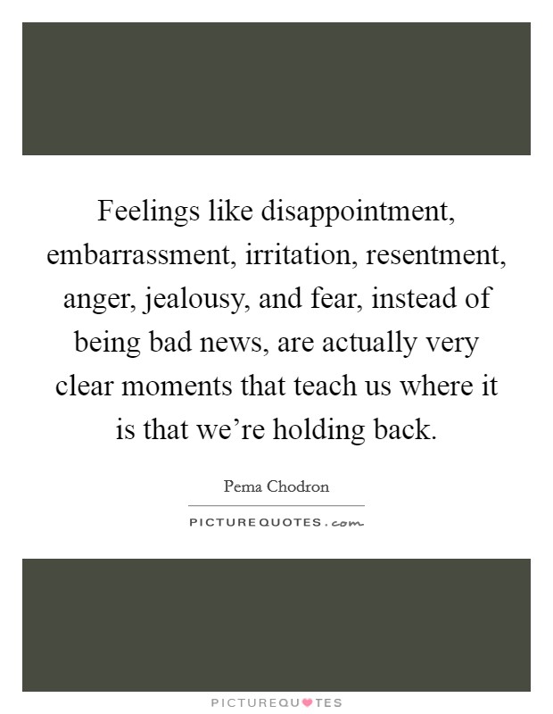 Feelings like disappointment, embarrassment, irritation, resentment, anger, jealousy, and fear, instead of being bad news, are actually very clear moments that teach us where it is that we're holding back. Picture Quote #1