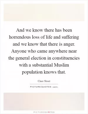 And we know there has been horrendous loss of life and suffering and we know that there is anger. Anyone who came anywhere near the general election in constituencies with a substantial Muslim population knows that Picture Quote #1