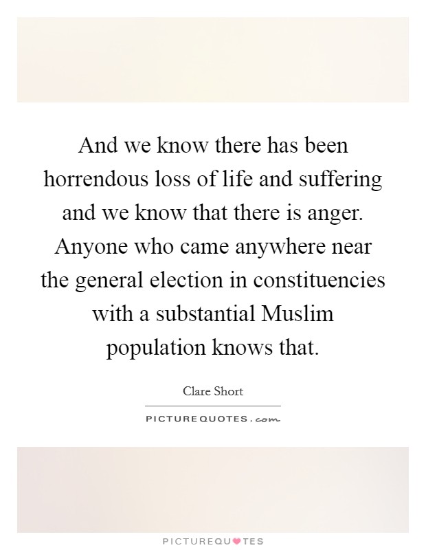 And we know there has been horrendous loss of life and suffering and we know that there is anger. Anyone who came anywhere near the general election in constituencies with a substantial Muslim population knows that. Picture Quote #1