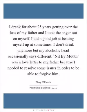 I drank for about 25 years getting over the loss of my father and I took the anger out on myself. I did a good job at beating myself up at sometimes. I don’t drink anymore but my alcoholic head occasionally says different. ‘Nil By Mouth’ was a love letter to my father because I needed to resolve some issues in order to be able to forgive him Picture Quote #1