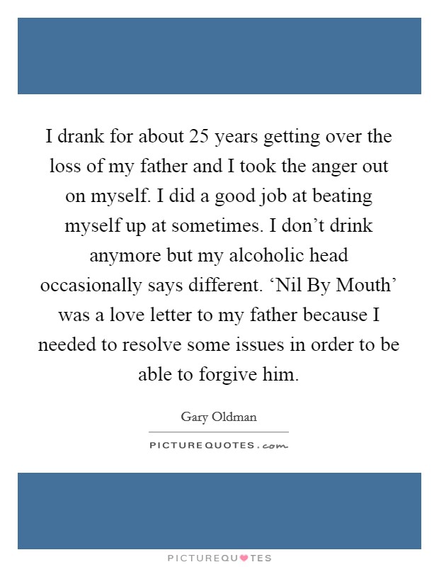 I drank for about 25 years getting over the loss of my father and I took the anger out on myself. I did a good job at beating myself up at sometimes. I don't drink anymore but my alcoholic head occasionally says different. ‘Nil By Mouth' was a love letter to my father because I needed to resolve some issues in order to be able to forgive him. Picture Quote #1