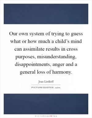 Our own system of trying to guess what or how much a child’s mind can assimilate results in cross purposes, misunderstanding, disappointments, anger and a general loss of harmony Picture Quote #1