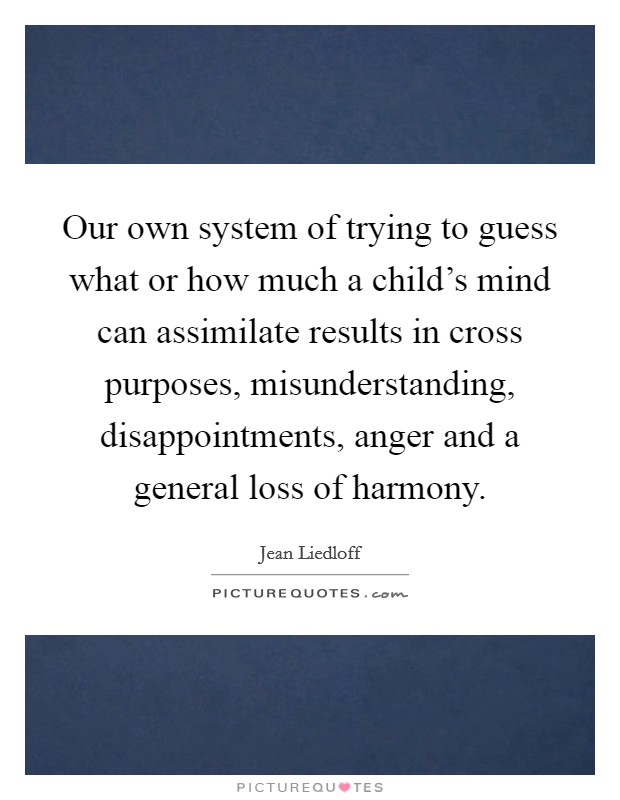 Our own system of trying to guess what or how much a child's mind can assimilate results in cross purposes, misunderstanding, disappointments, anger and a general loss of harmony. Picture Quote #1