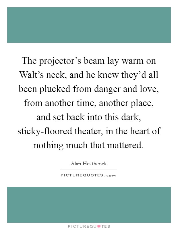 The projector's beam lay warm on Walt's neck, and he knew they'd all been plucked from danger and love, from another time, another place, and set back into this dark, sticky-floored theater, in the heart of nothing much that mattered. Picture Quote #1