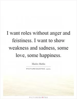 I want roles without anger and feistiness. I want to show weakness and sadness, some love, some happiness Picture Quote #1