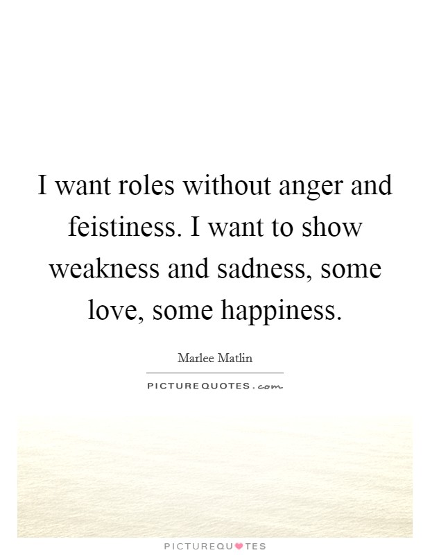I want roles without anger and feistiness. I want to show weakness and sadness, some love, some happiness. Picture Quote #1