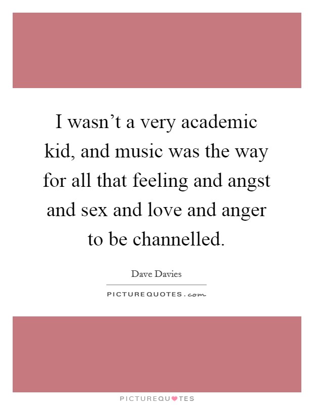 I wasn't a very academic kid, and music was the way for all that feeling and angst and sex and love and anger to be channelled. Picture Quote #1