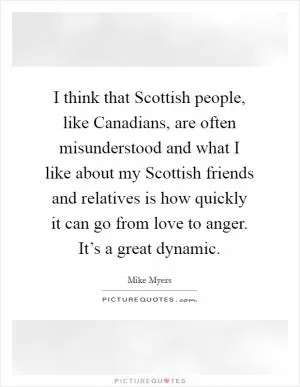 I think that Scottish people, like Canadians, are often misunderstood and what I like about my Scottish friends and relatives is how quickly it can go from love to anger. It’s a great dynamic Picture Quote #1