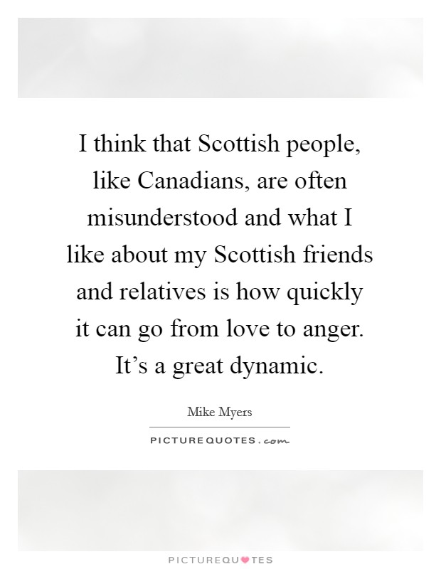 I think that Scottish people, like Canadians, are often misunderstood and what I like about my Scottish friends and relatives is how quickly it can go from love to anger. It's a great dynamic. Picture Quote #1