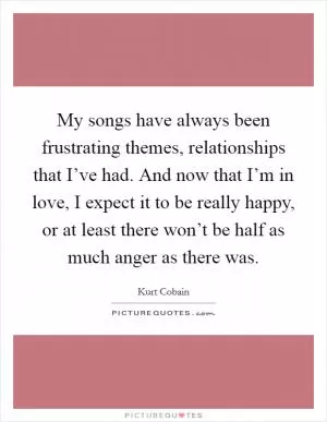 My songs have always been frustrating themes, relationships that I’ve had. And now that I’m in love, I expect it to be really happy, or at least there won’t be half as much anger as there was Picture Quote #1