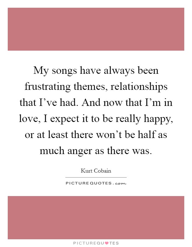 My songs have always been frustrating themes, relationships that I've had. And now that I'm in love, I expect it to be really happy, or at least there won't be half as much anger as there was. Picture Quote #1