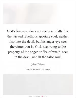 God’s love-eye does not see essentially into the wicked rebellious apostate soul; neither also into the devil, but his anger-eye sees thereinto; that is, God, according to the property of the anger or fire of wrath, sees in the devil, and in the false soul Picture Quote #1